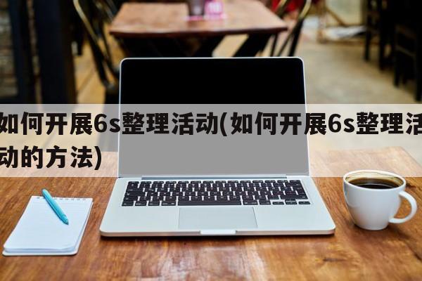 如何开展6s整理活动(如何开展6s整理活动的方法)